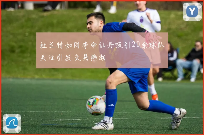 杜兰特如同夺命仙丹吸引20余球队关注引发交易热潮