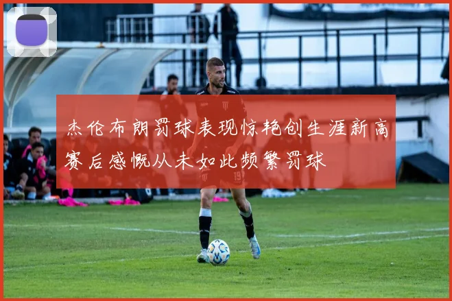 杰伦布朗罚球表现惊艳创生涯新高赛后感慨从未如此频繁罚球