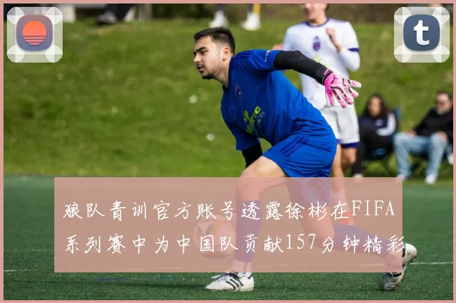 狼队青训官方账号透露徐彬在FIFA系列赛中为中国队贡献157分钟精彩表现