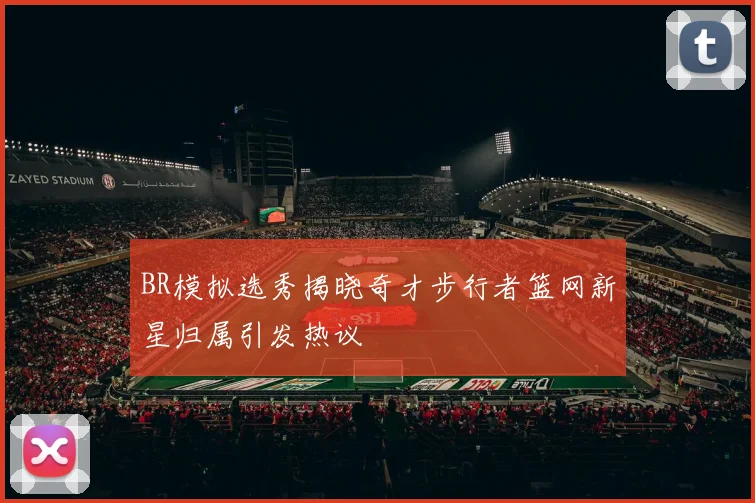 BR模拟选秀揭晓奇才步行者篮网新星归属引发热议