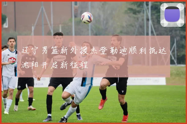 辽宁男篮新外援杰登勒迪顺利抵达沈阳开启新征程