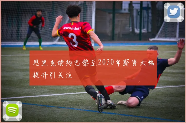 恩里克续约巴黎至2030年薪资大幅提升引关注